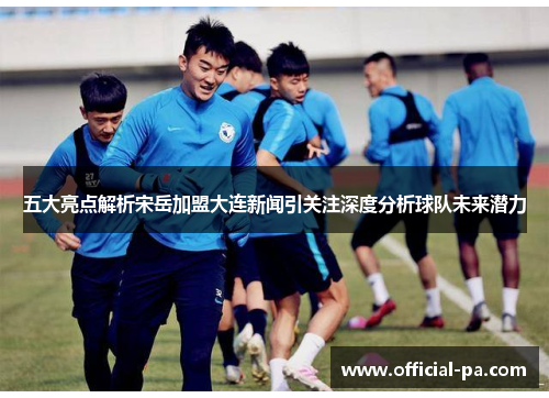 五大亮点解析宋岳加盟大连新闻引关注深度分析球队未来潜力 五大亮点解析宋岳加盟大连新闻引关注深度分析球队未来潜力
