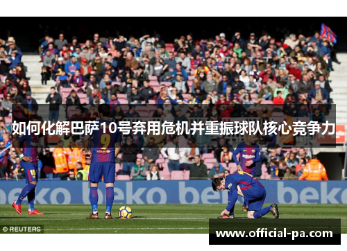 如何化解巴萨10号弃用危机并重振球队核心竞争力