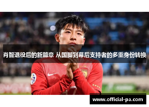 肖智退役后的新篇章 从国脚到幕后支持者的多重身份转换