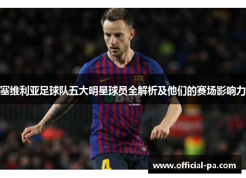 塞维利亚足球队五大明星球员全解析及他们的赛场影响力