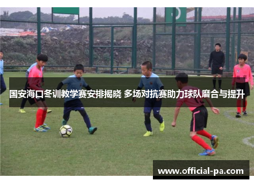国安海口冬训教学赛安排揭晓 多场对抗赛助力球队磨合与提升