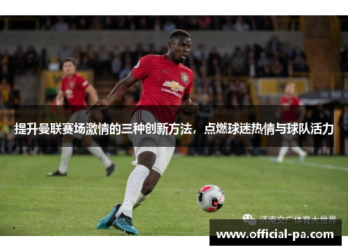 提升曼联赛场激情的三种创新方法,点燃球迷热情与球队活力 提升曼联赛场激情的三种创新方法,点燃球迷热情与球队活力