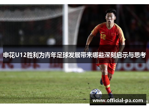 申花U12胜利为青年足球发展带来哪些深刻启示与思考