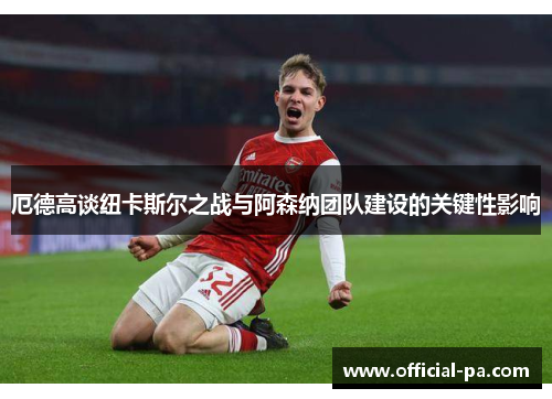 厄德高谈纽卡斯尔之战与阿森纳团队建设的关键性影响