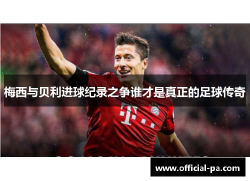 梅西与贝利进球纪录之争谁才是真正的足球传奇 梅西与贝利进球纪录之争谁才是真正的足球传奇
