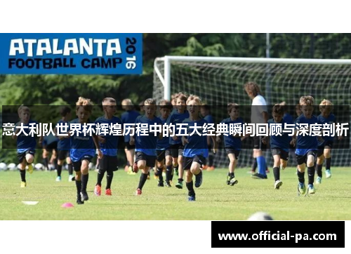 意大利队世界杯辉煌历程中的五大经典瞬间回顾与深度剖析