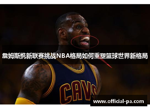 詹姆斯携新联赛挑战NBA格局如何重塑篮球世界新格局