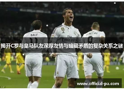 揭开C罗与皇马队友深厚友情与暗藏矛盾的复杂关系之谜
