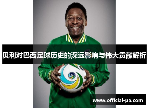 贝利对巴西足球历史的深远影响与伟大贡献解析