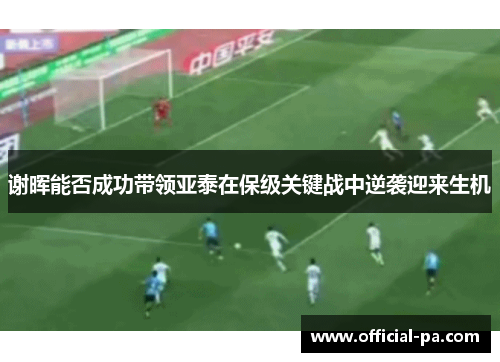 谢晖能否成功带领亚泰在保级关键战中逆袭迎来生机