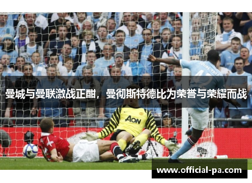 曼城与曼联激战正酣,曼彻斯特德比为荣誉与荣耀而战 曼城与曼联激战正酣,曼彻斯特德比为荣誉与荣耀而战