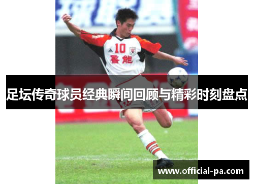 足坛传奇球员经典瞬间回顾与精彩时刻盘点 足坛传奇球员经典瞬间回顾与精彩时刻盘点