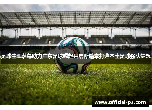 足球生涯落幕助力广东足球崛起开启新篇章打造本土足球强队梦想 足球生涯落幕助力广东足球崛起开启新篇章打造本土足球强队梦想