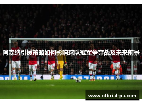 阿森纳引援策略如何影响球队冠军争夺战及未来前景 阿森纳引援策略如何影响球队冠军争夺战及未来前景