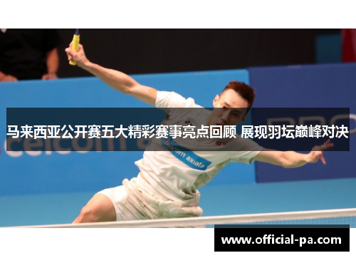 马来西亚公开赛五大精彩赛事亮点回顾 展现羽坛巅峰对决