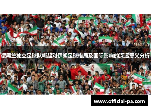 德黑兰独立足球队崛起对伊朗足球格局及国际影响的深远意义分析 德黑兰独立足球队崛起对伊朗足球格局及国际影响的深远意义分析