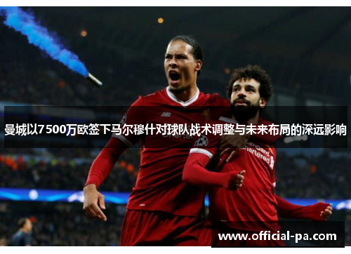 曼城以7500万欧签下马尔穆什对球队战术调整与未来布局的深远影响