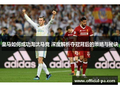 皇马如何成功淘汰马竞 深度解析夺冠背后的策略与秘诀