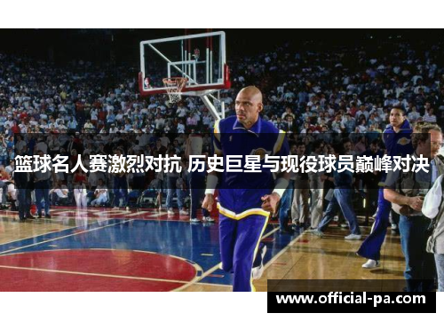 篮球名人赛激烈对抗 历史巨星与现役球员巅峰对决 篮球名人赛激烈对抗 历史巨星与现役球员巅峰对决