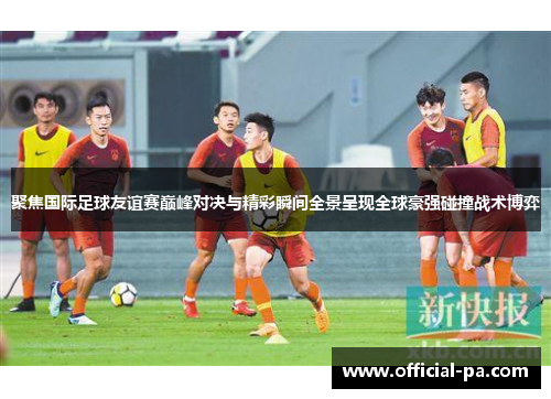 聚焦国际足球友谊赛巅峰对决与精彩瞬间全景呈现全球豪强碰撞战术博弈