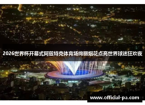 2026世界杯开幕式阿兹特克体育场绚丽烟花点亮世界球迷狂欢夜 2026世界杯开幕式阿兹特克体育场绚丽烟花点亮世界球迷狂欢夜