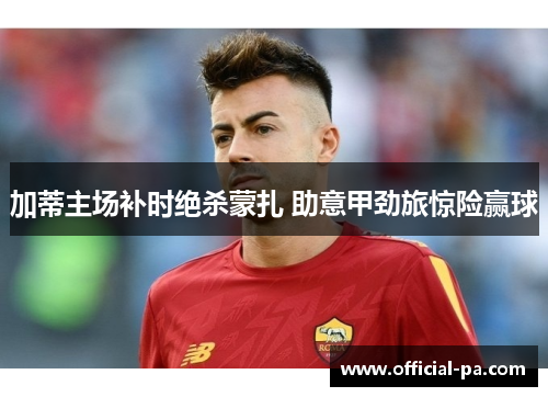 加蒂主场补时绝杀蒙扎 助意甲劲旅惊险赢球 加蒂主场补时绝杀蒙扎 助意甲劲旅惊险赢球