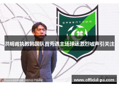 洪明甫执教韩国队首秀遇主场球迷激烈嘘声引关注
