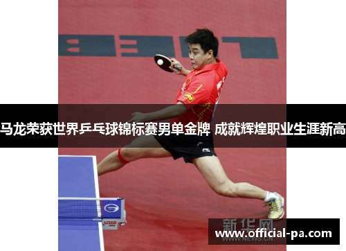马龙荣获世界乒乓球锦标赛男单金牌 成就辉煌职业生涯新高
